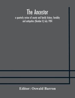 The Ancestor; a quarterly review of county and family history, heraldry and antiquities (Number X) July 1904