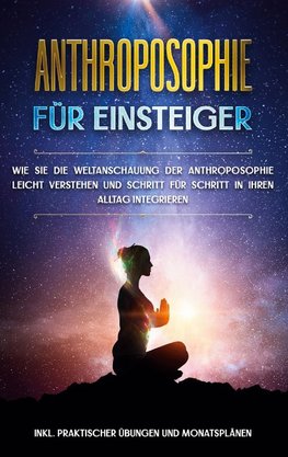 Anthroposophie für Einsteiger: Wie Sie die Weltanschauung der Anthroposophie leicht verstehen und Schritt für Schritt in Ihren Alltag integrieren - inkl. praktischer Übungen und Monatsplänen