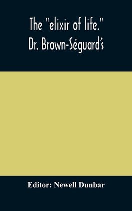 The "elixir of life." Dr. Brown-Séguard's own account of his famous alleged remedy for debility and old age, Dr. Variot's experiments and Contemporaneous Comments of the Profession and the Press