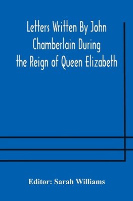 Letters Written By John Chamberlain During the Reign of Queen Elizabeth