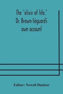 The "elixir of life." Dr. Brown-Séguard's own account of his famous alleged remedy for debility and old age, Dr. Variot's experiments and Contemporaneous Comments of the Profession and the Press