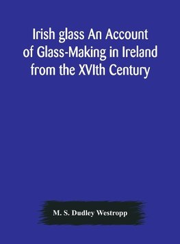 Irish glass An Account of Glass-Making in Ireland from the XVIth Century to the Present Day of The National Museum of Ireland. Illustrated With Reproductions of 188 Typical Pieces of Irish Glass and 220 Patterns And Designs