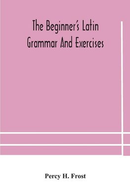 The beginner's Latin grammar and exercises