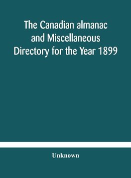 The Canadian almanac and Miscellaneous Directory for the Year 1899 Being The Third Year After Leap Year Containing Full And Authentic Commercial, Statistical, Astronomical, Departmental, Ecclesiastical, Educational, Financial, And General Information