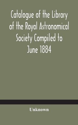 Catalogue of the Library of the Royal Astronomical Society Compiled to June 1884