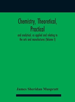 Chemistry, theoretical, practical, and analytical, as applied and relating to the arts and manufactures (Volume I)