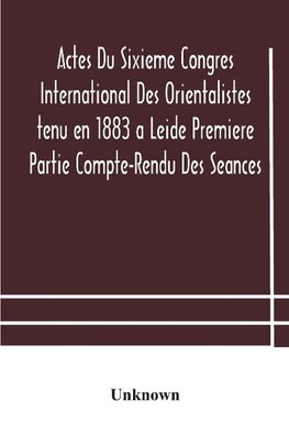 Actes Du Sixieme Congres International Des Orientalistes tenu en 1883 a Leide Premiere Partie Compte-Rendu Des Seances