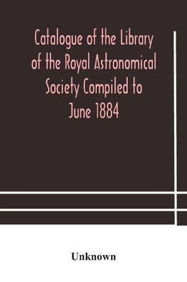 Catalogue of the Library of the Royal Astronomical Society Compiled to June 1884