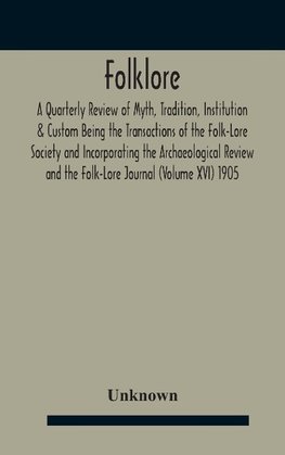 Folklore; A Quarterly Review Of Myth, Tradition, Institution & Custom Being The Transactions Of The Folk-Lore Society And Incorporating The Archaeological Review And The Folk-Lore Journal (Volume Xvi) 1905