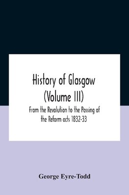 History Of Glasgow (Volume Iii); From The Revolution To The Passing Of The Reform Acts 1832-33