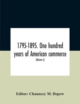 1795-1895. One Hundred Years Of American Commerce; Consisting Of One Hundred Original Articles On Commercial Topics Describing The Practical Development Of The Various Branches Of Trade In The United States Within The Past Century And Showing The Present