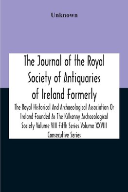 The Journal Of The Royal Society Of Antiquaries Of Ireland Formerly The Royal Historical And Archaeological Association Or Ireland Founded As The Kilkenny Archaeological Society Volume Viii Fifth Series Volume Xxviii Consecutive Series