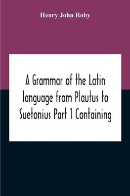 A Grammar Of The Latin Language From Plautus To Suetonius Part 1 Containing