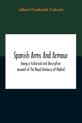 Spanish Arms And Armour, Being A Historical And Descriptive Account Of The Royal Armoury Of Madrid