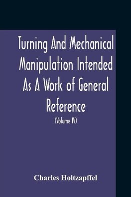 Turning And Mechanical Manipulation Intended As A Work Of General Reference And Practical Instruction On The Lathe, And The Various Mechanical Pursuits Followed By Amateurs (Volume Iv) The Principles And Practice Of Hand Or Simple Turning