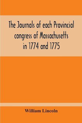 The Journals Of Each Provincial Congress Of Massachusetts In 1774 And 1775, And Of The Committee Of Safety, With An Appendix, Containing The Proceedings Of The County Conventions--Narratives Of The Events Of The Nineteenth Of April, 1775--Papers Relating