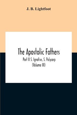 The Apostolic Fathers; Part Ii S. Ignativs, S. Polycarp (Volume III)