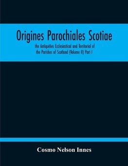 Origines Parochiales Scotiae. The Antiquities Ecclesiastical And Territorial Of The Parishes Of Scotland (Volume Ii) Part I