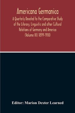 Americana Germanica; A Quarterly Devoted To The Comparative Study Of The Literary, Linguistic And Other Cultural Relations Of Germany And America (Volume III) 1899-1900