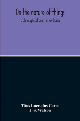 On The Nature Of Things; A Philosophical Poem In Six Books. Literally Translated Into English Prose By John Selby Watson; To Which Is Adjoined The Poetical Version Of John Mason Good