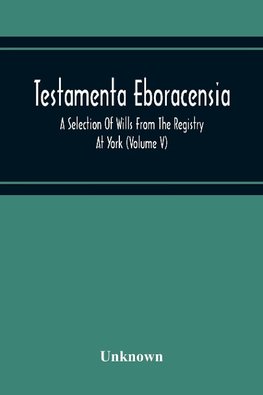 Testamenta Eboracensia. A Selection Of Wills From The Registry At York (Volume V)