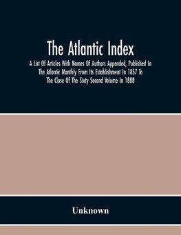 The Atlantic Index; A List Of Articles With Names Of Authors Appended, Published In The Atlantic Monthly From Its Establishment In 1857 To The Close Of The Sixty Second Volume In 1888