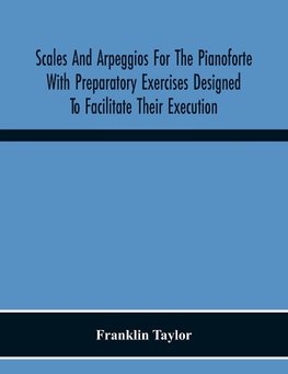 Scales And Arpeggios For The Pianoforte With Preparatory Exercises Designed To Facilitate Their Execution