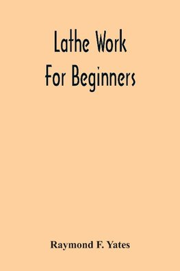 Lathe Work For Beginners; A Practical Treatise On Lathe Work With Complete Instructions For Properly Using The Various Tools, Including Complete Directions For Wood And Metal Turning, Screw Cutting, Measuring Tools, Wood Turning, Metal Spinning, Etc., And