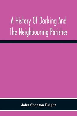 A History Of Dorking And The Neighbouring Parishes, With Chapters On The Literary Associations, Flora, Fauna, Geology, Etc., Of The District