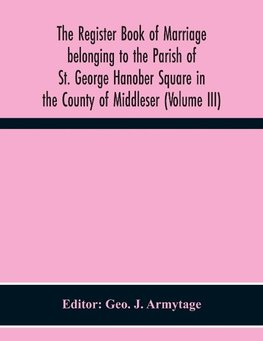 The Register Book Of Marriage Belonging To The Parish Of St. George Hanober Square In The County Of Middleser (Volume Iii)