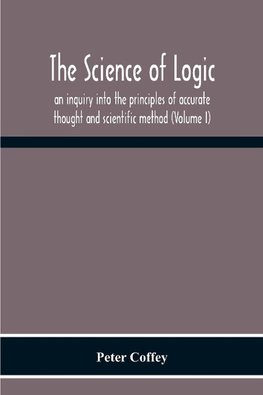 The Science Of Logic; An Inquiry Into The Principles Of Accurate Thought And Scientific Method (Volume I)