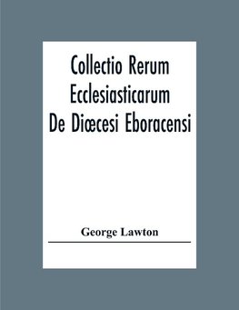 Collectio Rerum Ecclesiasticarum De Dioecesi Eboracensi Or Collections Relative To Churches And Chapels Within The Diocese Of York. To Which Are Added Collections Relative To Churches And Chapels Within The Diocese Of Ripon