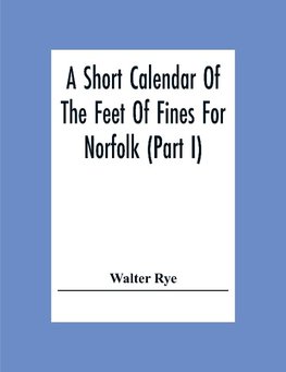 A Short Calendar Of The Feet Of Fines For Norfolk (Part I); In The Reigns Of Richard I, John, Henry Iii & Edward I