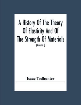 A History Of The Theory Of Elasticity And Of The Strength Of Materials, From Galilei To The Present Time (Volume I) Galilei To Saint Venant 1639-1850