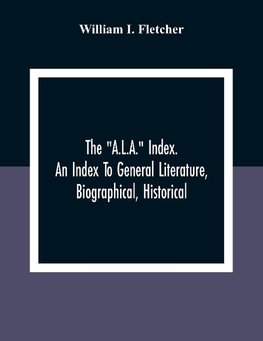 The "A.L.A." Index. An Index To General Literature, Biographical, Historical, And Literary Essays And Sketches, Reports And Publications Of Boards And Societies Dealing With Education, Health, Labor, Charities And Corrections