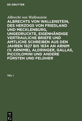 Albrechts von Wallenstein, des Herzogs von Friedland und Mecklenburg, ungedruckte, eigenhändige vertrauliche Briefe und amtliche Schreiben aus den Jahren 1627 bis 1634 an Arnim (v. Arnimb), Aldringer, Gallas, Piccolomini und andere Fürsten und Feldher, Teil 1