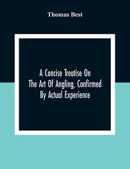 A Concise Treatise On The Art Of Angling, Confirmed By Actual Experience; Interspersed With Several New And Recent Discoveries, Forming A Complete Museum For The Lovers Of That Pleasing And Rational Recreation; To Which Are Added Prognostics Of The Weathe