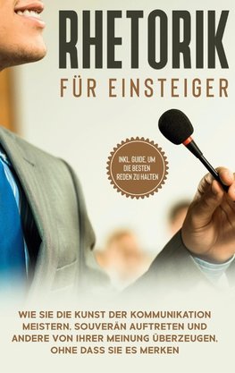 Rhetorik für Einsteiger: Wie Sie die Kunst der Kommunikation meistern, souverän auftreten und andere von Ihrer Meinung überzeugen, ohne dass Sie es merken - inkl. Guide, um die besten Reden zu halten