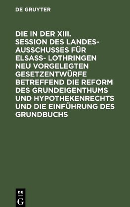 Die in der XIII. Session des Landesausschusses fu¨r Elsaß- Lothringen neu vorgelegten Gesetzentwürfe betreffend die Reform des Grundeigenthums und Hypothekenrechts und die Einführung des Grundbuchs