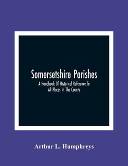 Somersetshire Parishes; A Handbook Of Historical Reference To All Places In The County