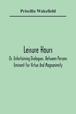 Leisure Hours; Or, Entertaining Dialogues, Between Persons Eminent For Virtue And Magnanimity. The Characters Drawn From Ancient And Modern History, Designed As Lessons Of Morality For Youth