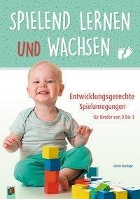 Spielend lernen und wachsen - Entwicklungsgerechte Spielanregungen für Kinder von 0 bis 3