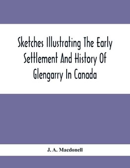 Sketches Illustrating The Early Settlement And History Of Glengarry In Canada