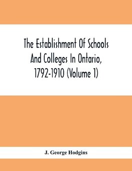 The Establishment Of Schools And Colleges In Ontario, 1792-1910 (Volume 1) Part I. The Establishment Of Public And High Schools And Collegiate Institutes In The Cities Of The Province Of Ontario.; Part II. The Establishment Of Public And Grammar Schools I