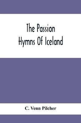 The Passion Hymns Of Iceland, Being Translations From The Passion-Hymns Of Hallgrim Petursson And From The Hymns Of The Modern Icelandic Hymn Book