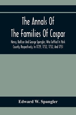 The Annals Of The Families Of Caspar, Henry, Baltzer And George Spengler, Who Settled In York County, Respectively, In 1729, 1732, 1732, And 1751