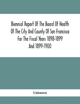 Biennial Report Of The Board Of Health Of The City And County Of San Francisco For The Fiscal Years 1898-1899 And 1899-1900