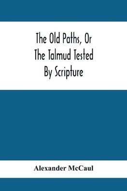 The Old Paths, Or The Talmud Tested By Scripture, Being A Comparison Of The Principles And Doctrines Of Modern Judaism With The Religion Of Moses And The Prophets