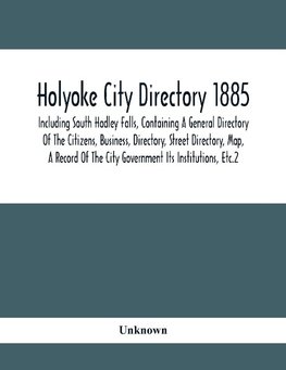 Holyoke City Directory 1885; Including South Hadley Falls, Containing A General Directory Of The Citizens, Business, Directory, Street Directory, Map, A Record Of The City Government Its Institutions, Etc.2