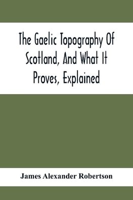 The Gaelic Topography Of Scotland, And What It Proves, Explained; With Much Historical, Antiquarian, And Descriptive Information